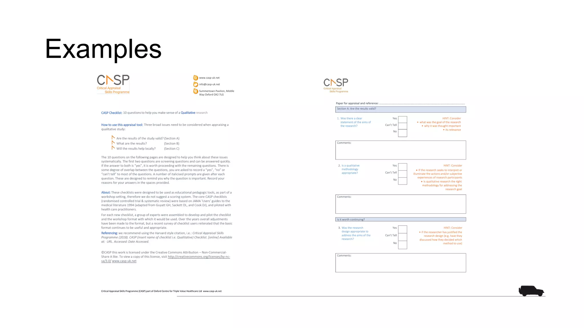 Examples
CASP Checklist: 10 questions to help you make sense of a Qualitative research
How to use this appraisal tool: Three broad issues need to be considered when appraising a
qualitative study:
Are the results of the study valid? (Section A)
What are the results? (Section B)
Will the results help locally? (Section C)
The 10 questions on the following pages are designed to help you think about these issues
systematically. The first two questions are screening questions and can be answered quickly.
If the answer to both is “yes”, it is worth proceeding with the remaining questions. There is
some degree of overlap between the questions, you are asked to record a “yes”, “no” or
“can’t tell” to most of the questions. A number of italicised prompts are given after each
question. These are designed to remind you why the question is important. Record your
reasons for your answers in the spaces provided.
About: These checklists were designed to be used as educational pedagogic tools, as part of a
workshop setting, therefore we do not suggest a scoring system. The core CASP checklists
(randomised controlled trial & systematic review) were based on JAMA 'Users’ guides to the
medical literature 1994 (adapted from Guyatt GH, Sackett DL, and Cook DJ), and piloted with
health care practitioners.
For each new checklist, a group of experts were assembled to develop and pilot the checklist
and the workshop format with which it would be used. Over the years overall adjustments
have been made to the format, but a recent survey of checklist users reiterated that the basic
format continues to be useful and appropriate.
Referencing: we recommend using the Harvard style citation, i.e.: Critical Appraisal Skills
Programme (2018). CASP (insert name of checklist i.e. Qualitative) Checklist. [online] Available
at: URL. Accessed: Date Accessed.
©CASP this work is licensed under the Creative Commons Attribution – Non-Commercial-
Share A like. To view a copy of this license, visit http://creativecommons.org/licenses/by-nc-
sa/3.0/ www.casp-uk.net
Critical Appraisal Skills Programme (CASP) part of Oxford Centre for Triple Value Healthcare Ltd www.casp-uk.net
 