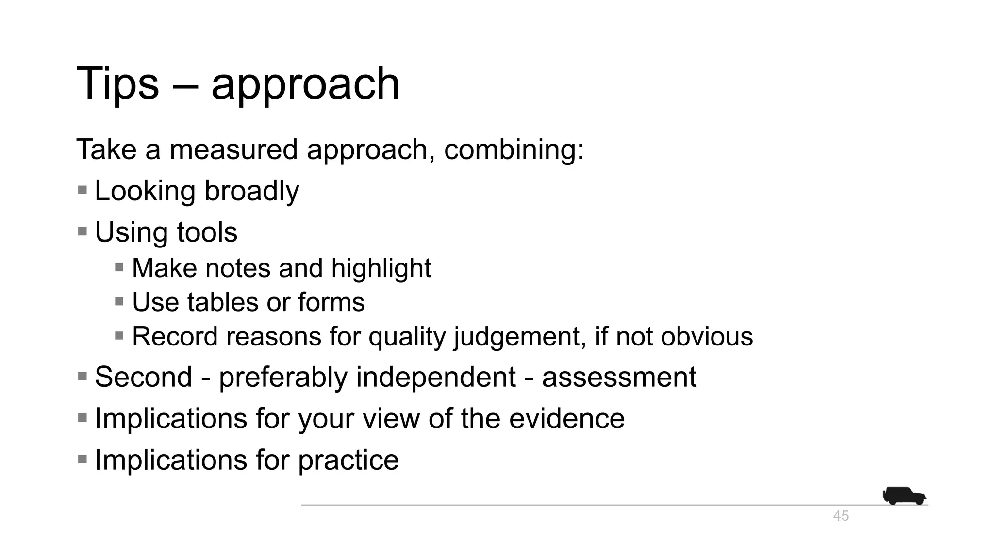 Tips – approach
Take a measured approach, combining:
§ Looking broadly
§ Using tools
§ Make notes and highlight
§ Use tables or forms
§ Record reasons for quality judgement, if not obvious
§ Second - preferably independent - assessment
§ Implications for your view of the evidence
§ Implications for practice
45
 