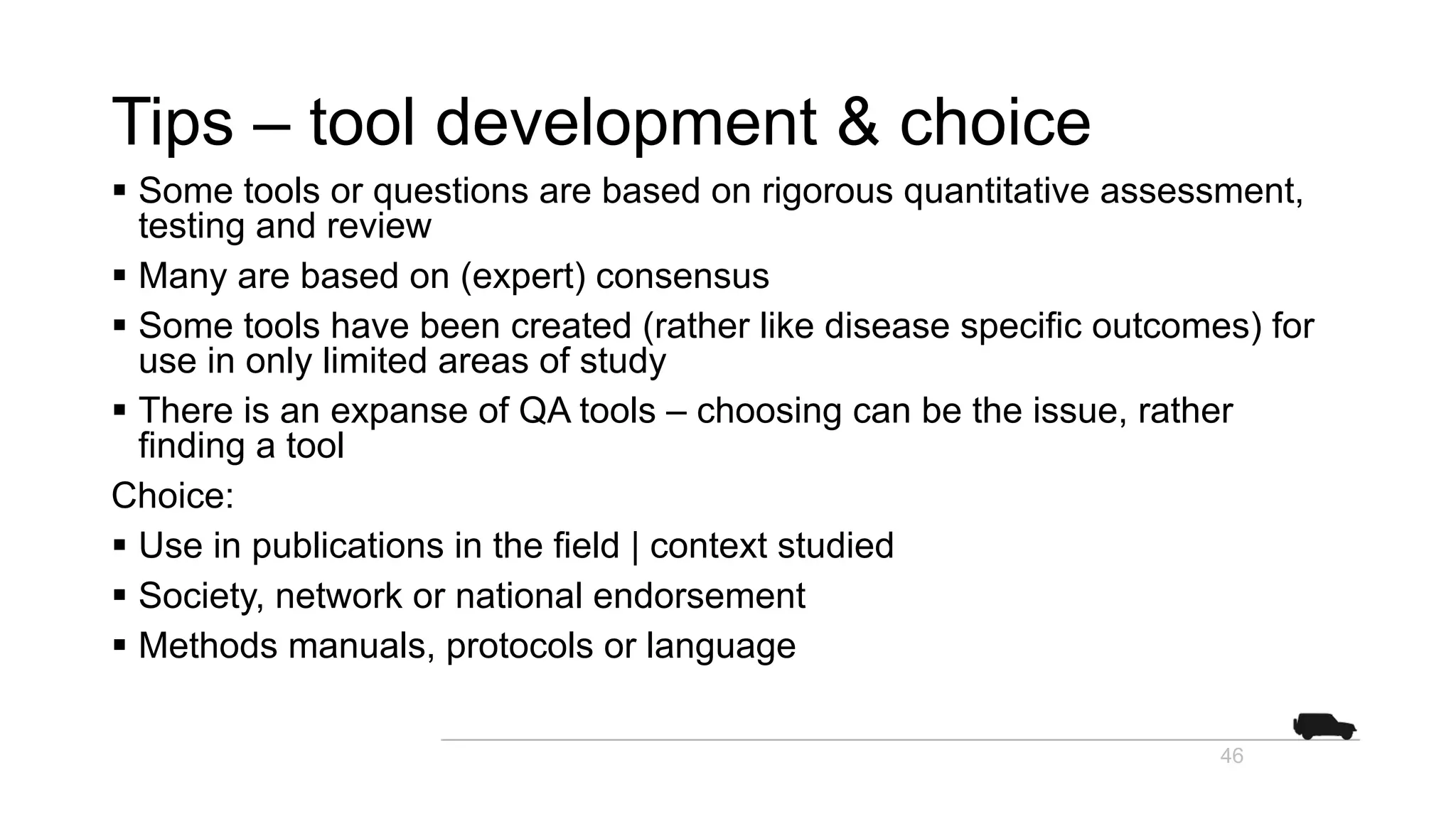 Tips – tool development & choice
§ Some tools or questions are based on rigorous quantitative assessment,
testing and review
§ Many are based on (expert) consensus
§ Some tools have been created (rather like disease specific outcomes) for
use in only limited areas of study
§ There is an expanse of QA tools – choosing can be the issue, rather
finding a tool
Choice:
§ Use in publications in the field | context studied
§ Society, network or national endorsement
§ Methods manuals, protocols or language
46
 