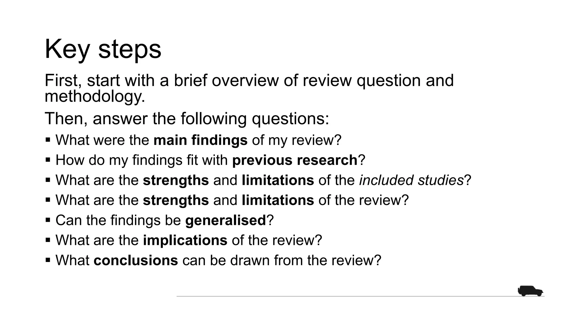 Key steps
First, start with a brief overview of review question and
methodology.
Then, answer the following questions:
§ What were the main findings of my review?
§ How do my findings fit with previous research?
§ What are the strengths and limitations of the included studies?
§ What are the strengths and limitations of the review?
§ Can the findings be generalised?
§ What are the implications of the review?
§ What conclusions can be drawn from the review?
 