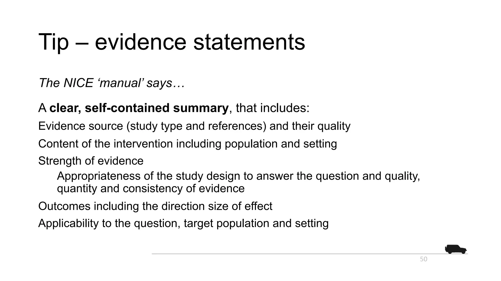 Tip – evidence statements
The NICE ‘manual’ says…
A clear, self-contained summary, that includes:
Evidence source (study type and references) and their quality
Content of the intervention including population and setting
Strength of evidence
Appropriateness of the study design to answer the question and quality,
quantity and consistency of evidence
Outcomes including the direction size of effect
Applicability to the question, target population and setting
50
 