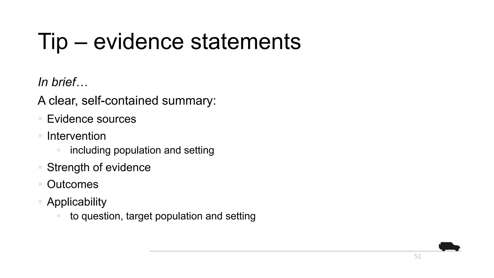 Tip – evidence statements
In brief…
A clear, self-contained summary:
§ Evidence sources
§ Intervention
§ including population and setting
§ Strength of evidence
§ Outcomes
§ Applicability
§ to question, target population and setting
51
 