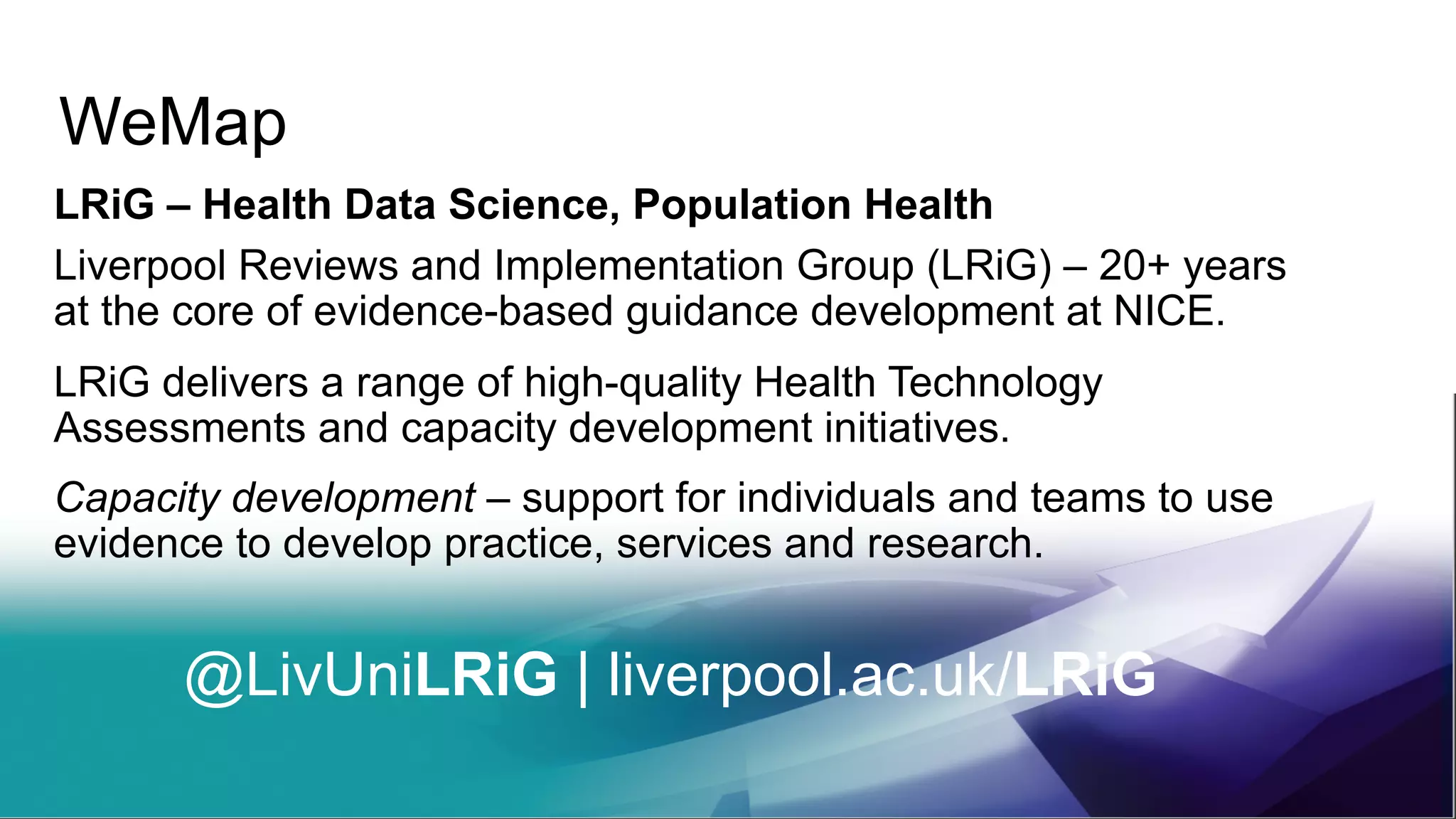 WeMap
LRiG – Health Data Science, Population Health
Liverpool Reviews and Implementation Group (LRiG) – 20+ years
at the core of evidence-based guidance development at NICE.
LRiG delivers a range of high-quality Health Technology
Assessments and capacity development initiatives.
Capacity development – support for individuals and teams to use
evidence to develop practice, services and research.
@LivUniLRiG | liverpool.ac.uk/LRiG
 