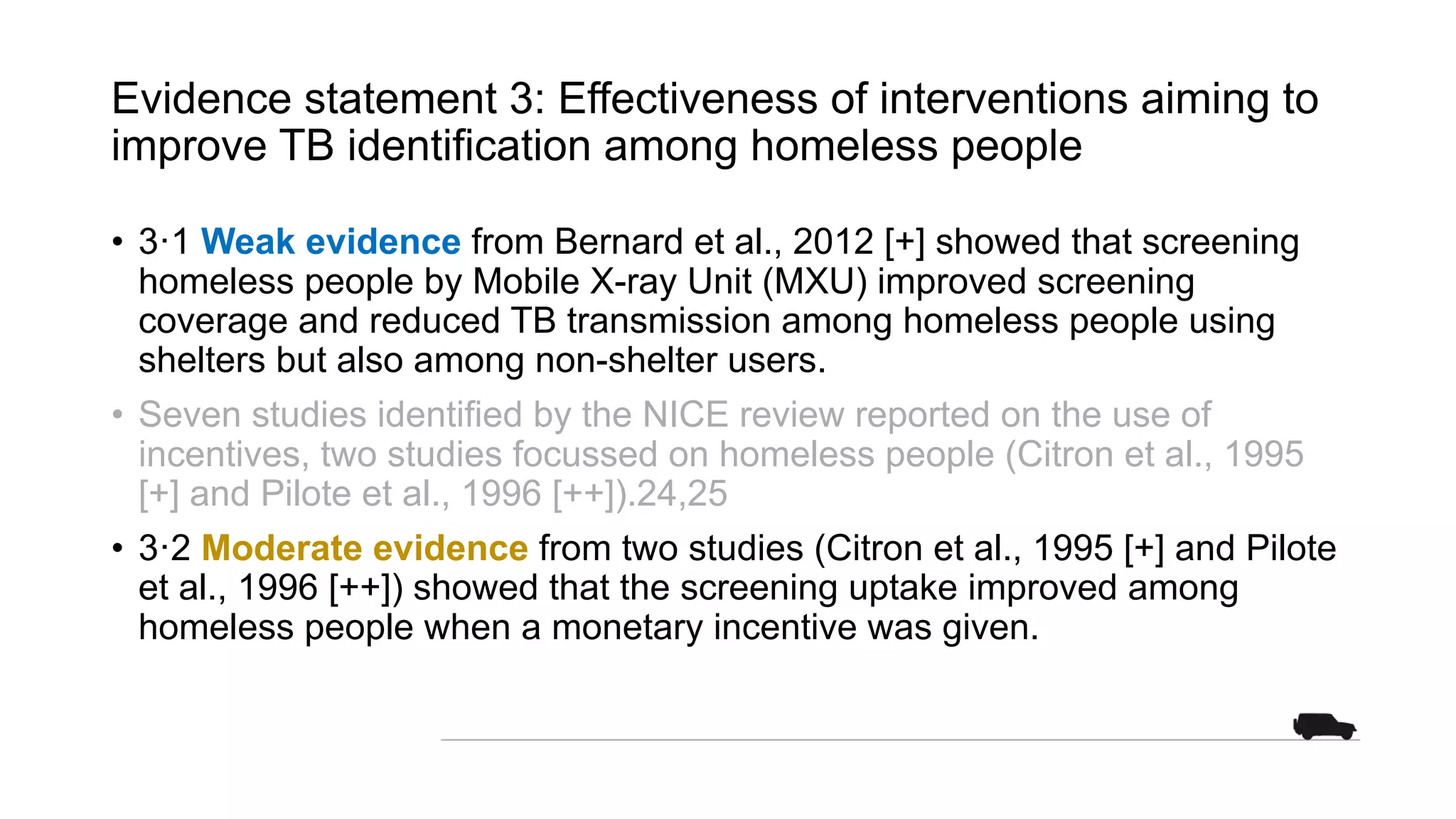 Evidence statement 3: Effectiveness of interventions aiming to
improve TB identification among homeless people
• 3·1 Weak evidence from Bernard et al., 2012 [+] showed that screening
homeless people by Mobile X-ray Unit (MXU) improved screening
coverage and reduced TB transmission among homeless people using
shelters but also among non-shelter users.
• Seven studies identified by the NICE review reported on the use of
incentives, two studies focussed on homeless people (Citron et al., 1995
[+] and Pilote et al., 1996 [++]).24,25
• 3·2 Moderate evidence from two studies (Citron et al., 1995 [+] and Pilote
et al., 1996 [++]) showed that the screening uptake improved among
homeless people when a monetary incentive was given.
 