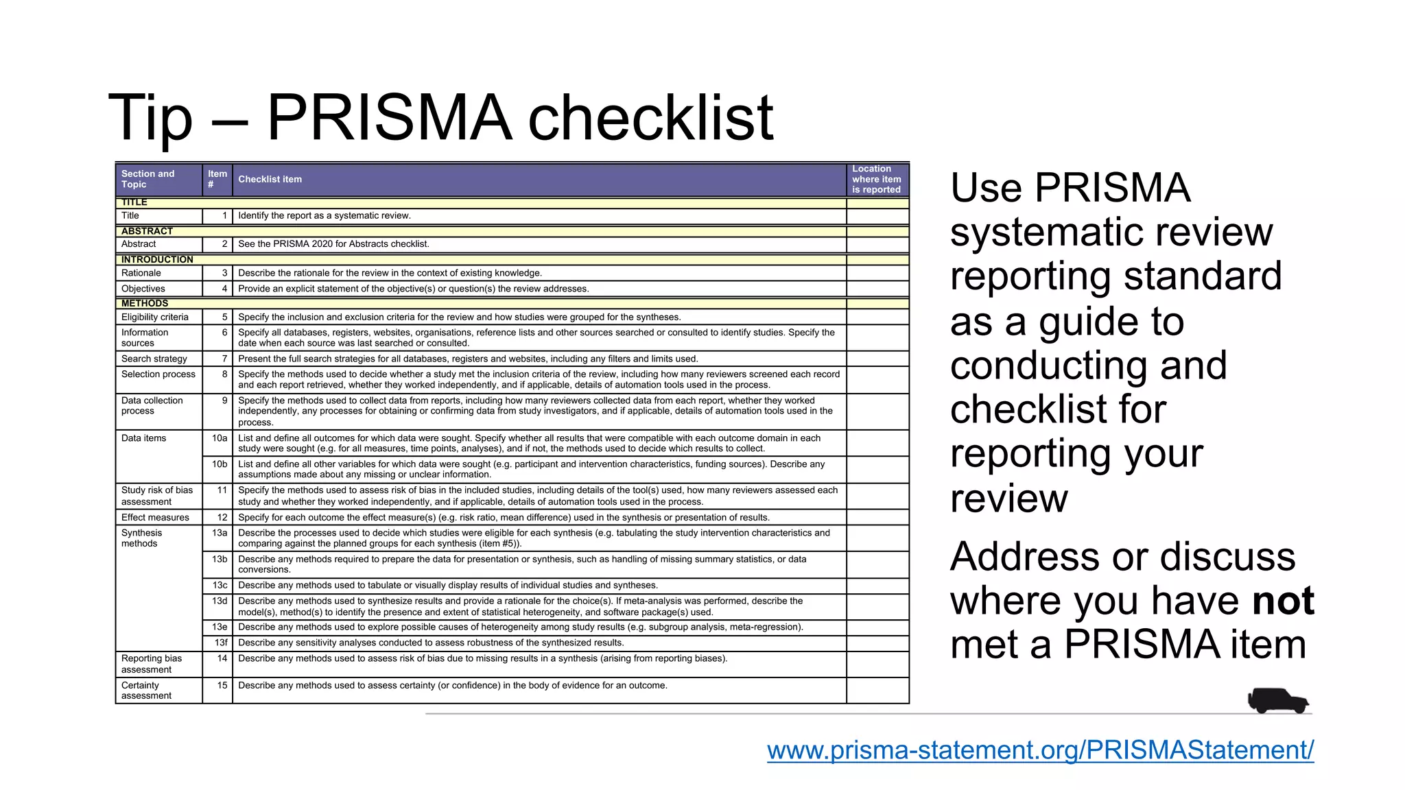 Tip – PRISMA checklist
Use PRISMA
systematic review
reporting standard
as a guide to
conducting and
checklist for
reporting your
review
Address or discuss
where you have not
met a PRISMA item
www.prisma-statement.org/PRISMAStatement/
PRISMA 2020 Checklist
Section and
Topic
Item
#
Checklist item
Location
where item
is reported
TITLE
Title 1 Identify the report as a systematic review.
ABSTRACT
Abstract 2 See the PRISMA 2020 for Abstracts checklist.
INTRODUCTION
Rationale 3 Describe the rationale for the review in the context of existing knowledge.
Objectives 4 Provide an explicit statement of the objective(s) or question(s) the review addresses.
METHODS
Eligibility criteria 5 Specify the inclusion and exclusion criteria for the review and how studies were grouped for the syntheses.
Information
sources
6 Specify all databases, registers, websites, organisations, reference lists and other sources searched or consulted to identify studies. Specify the
date when each source was last searched or consulted.
Search strategy 7 Present the full search strategies for all databases, registers and websites, including any filters and limits used.
Selection process 8 Specify the methods used to decide whether a study met the inclusion criteria of the review, including how many reviewers screened each record
and each report retrieved, whether they worked independently, and if applicable, details of automation tools used in the process.
Data collection
process
9 Specify the methods used to collect data from reports, including how many reviewers collected data from each report, whether they worked
independently, any processes for obtaining or confirming data from study investigators, and if applicable, details of automation tools used in the
process.
Data items 10a List and define all outcomes for which data were sought. Specify whether all results that were compatible with each outcome domain in each
study were sought (e.g. for all measures, time points, analyses), and if not, the methods used to decide which results to collect.
10b List and define all other variables for which data were sought (e.g. participant and intervention characteristics, funding sources). Describe any
assumptions made about any missing or unclear information.
Study risk of bias
assessment
11 Specify the methods used to assess risk of bias in the included studies, including details of the tool(s) used, how many reviewers assessed each
study and whether they worked independently, and if applicable, details of automation tools used in the process.
Effect measures 12 Specify for each outcome the effect measure(s) (e.g. risk ratio, mean difference) used in the synthesis or presentation of results.
Synthesis
methods
13a Describe the processes used to decide which studies were eligible for each synthesis (e.g. tabulating the study intervention characteristics and
comparing against the planned groups for each synthesis (item #5)).
13b Describe any methods required to prepare the data for presentation or synthesis, such as handling of missing summary statistics, or data
conversions.
13c Describe any methods used to tabulate or visually display results of individual studies and syntheses.
13d Describe any methods used to synthesize results and provide a rationale for the choice(s). If meta-analysis was performed, describe the
model(s), method(s) to identify the presence and extent of statistical heterogeneity, and software package(s) used.
13e Describe any methods used to explore possible causes of heterogeneity among study results (e.g. subgroup analysis, meta-regression).
13f Describe any sensitivity analyses conducted to assess robustness of the synthesized results.
Reporting bias
assessment
14 Describe any methods used to assess risk of bias due to missing results in a synthesis (arising from reporting biases).
Certainty
assessment
15 Describe any methods used to assess certainty (or confidence) in the body of evidence for an outcome.
 