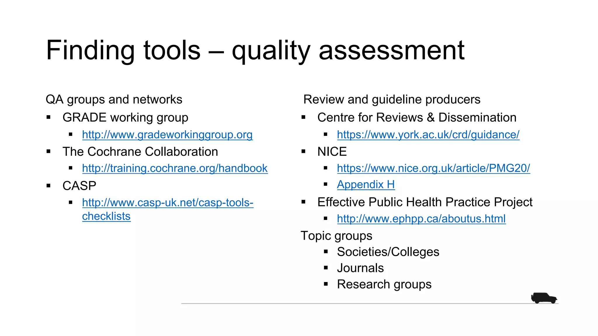 Finding tools – quality assessment
QA groups and networks
§ GRADE working group
§ http://www.gradeworkinggroup.org
§ The Cochrane Collaboration
§ http://training.cochrane.org/handbook
§ CASP
§ http://www.casp-uk.net/casp-tools-
checklists
Review and guideline producers
§ Centre for Reviews & Dissemination
§ https://www.york.ac.uk/crd/guidance/
§ NICE
§ https://www.nice.org.uk/article/PMG20/
§ Appendix H
§ Effective Public Health Practice Project
§ http://www.ephpp.ca/aboutus.html
Topic groups
§ Societies/Colleges
§ Journals
§ Research groups
 