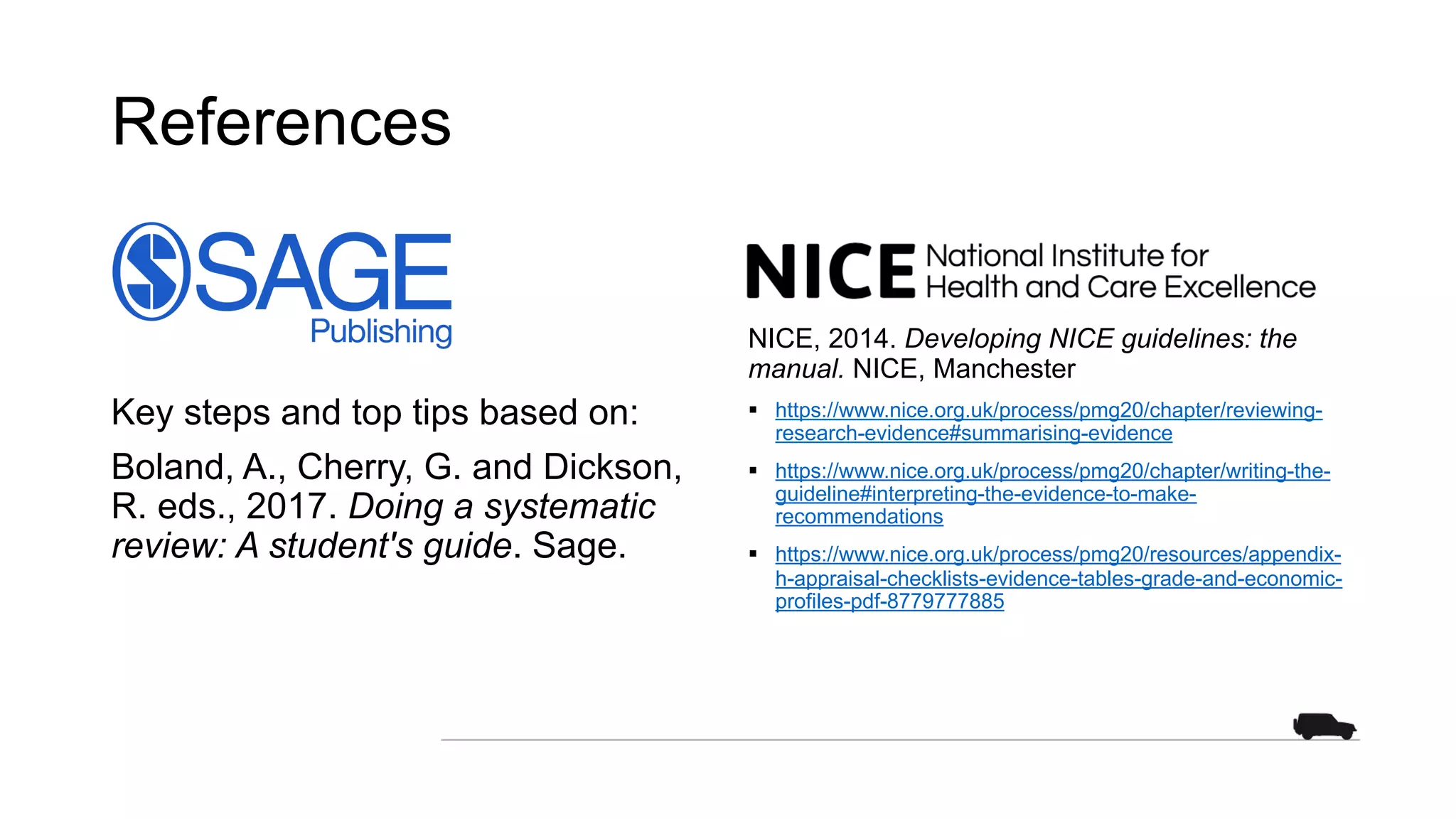References
Key steps and top tips based on:
Boland, A., Cherry, G. and Dickson,
R. eds., 2017. Doing a systematic
review: A student's guide. Sage.
NICE, 2014. Developing NICE guidelines: the
manual. NICE, Manchester
§ https://www.nice.org.uk/process/pmg20/chapter/reviewing-
research-evidence#summarising-evidence
§ https://www.nice.org.uk/process/pmg20/chapter/writing-the-
guideline#interpreting-the-evidence-to-make-
recommendations
§ https://www.nice.org.uk/process/pmg20/resources/appendix-
h-appraisal-checklists-evidence-tables-grade-and-economic-
profiles-pdf-8779777885
 