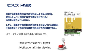 セラピストの姿勢
患者が治療手続きになかなか従わないようなときには，
変化したいという動機づけが患者に欠けていると
治療者は疑うかもしれない。
しかし，治療の中で患者に取り組むように促している課題は，
その患者にとってまさに困難を抱え続けてきた課題である。
UPワークブック4章（UPの構成と進め方）P33.
患者のやる気ボタンを押す
Motivational Interviewing
 