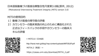 日本語版動機づけ面接治療整合性尺度第3.0版(原井, 2012)
（Motivational Interviewing Treatment Integrity (MITI) version 3.0）
MITIの使用目的
１）動機づけ面接の順守度の評価
２）カウンセラーの臨床実践の向上のために構造化された
正式なフィードバックの手段やカウンセラーの臨床ス
キルの評価
←MITI3.0（日本語）
http://harai.main.jp/blog1/wp-content/uploads/MITI30JP.pdf
MITI4.2（英語）→
https://casaa.unm.edu/download/MITI4_2.pdf
 