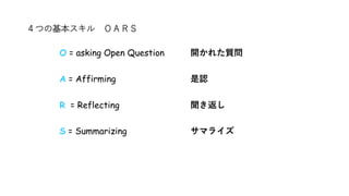 ４つの基本スキル ＯＡＲＳ
O = asking Open Question 開かれた質問
A = Affirming 是認
R = Reflecting 聞き返し
S = Summarizing サマライズ
 