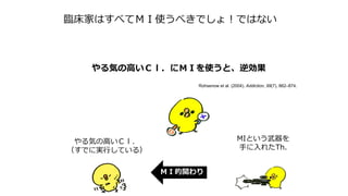 臨床家はすべてＭＩ使うべきでしょ！ではない
ＭＩ的関わり
やる気の高いＣｌ．
（すでに実行している）
MIという武器を
手に入れたTh.
やる気の高いＣｌ．にＭＩを使うと、逆効果
Rohsenow et al. (2004). Addiction, 99(7), 862–874.
 