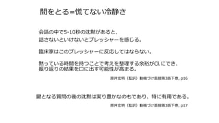 間をとる=慌てない冷静さ
会話の中で5-10秒の沈黙があると、
話さないといけないとプレッシャーを感じる。
臨床家はこのプレッシャーに反応してはならない。
黙っている時間を持つことで考えを整理する余裕がCl.にでき、
振り返りの結果を口に出す可能性が高まる。
原井宏明（監訳）動機づけ面接第3版下巻, p16
鍵となる質問の後の沈黙は実り豊かなのもであり、特に有用である。
原井宏明（監訳）動機づけ面接第3版下巻, p17
 
