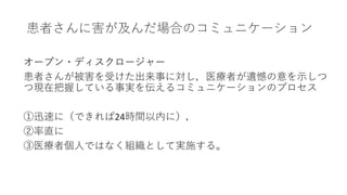 患者さんに害が及んだ場合のコミュニケーション
オープン・ディスクロージャー
患者さんが被害を受けた出来事に対し，医療者が遺憾の意を示しつ
つ現在把握している事実を伝えるコミュニケーションのプロセス
①迅速に（できれば24時間以内に），
②率直に
③医療者個人ではなく組織として実施する。
 