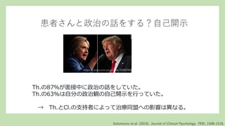 患者さんと政治の話をする？自己開示
Th.の87％が面接中に政治の話をしていた。
Th.の63%は自分の政治観の自己開示を行っていた。
→ Th.とCl.の支持者によって治療同盟への影響は異なる。
Solomonov et al. (2019). Journal of Clinical Psychology, 75(9), 1508–1518.
https://www.cnn.co.jp/usa/35082996.htm
l
 