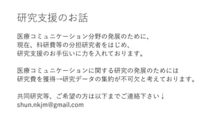 研究支援のお話
医療コミュニケーション分野の発展のために、
現在、科研費等の分担研究者をはじめ、
研究支援のお手伝いに力を入れております。
医療コミュニケーションに関する研究の発展のためには
研究費を獲得→研究データの集約が不可欠と考えております。
共同研究等、ご希望の方は以下までご連絡下さい↓
shun.nkjm@gmail.com
 