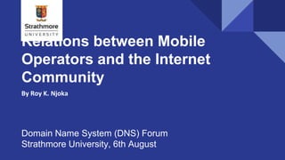 Relations between Mobile
Operators and the Internet
Community
By Roy K. Njoka
Domain Name System (DNS) Forum
Strathmore University, 6th August
 