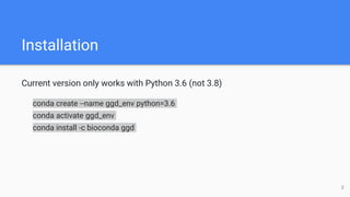 Installation
Current version only works with Python 3.6 (not 3.8)
conda create --name ggd_env python=3.6
conda activate ggd_env
conda install -c bioconda ggd
3
 