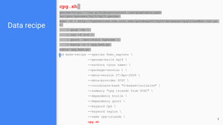 Data recipe
ggd make-recipe --species Homo_sapiens 
--genome-build hg19 
--authors <your name> 
--package-version 1 
--data-version 27-Apr-2009 
--data-provider UCSC 
--coordinate-base "0-based-inclusive" 
--summary "cpg islands from UCSC" 
--dependency htslib 
--dependency gsort 
--keyword CpG 
--keyword region 
--name cpg-islands 
cpg.sh
cpg.sh
genome=https://raw.githubusercontent.com/gogetdata/ggd-
recipes/genomes/hg19/hg19.genome
wget -O - http://hgdownload.cse.ucsc.edu/goldenpath/hg19/database/cpgIslandExt.txt.gz

| gzip -dc 
| cut -f 2-5 
| gsort /dev/stdin $genome 
| bgzip -c > cpg.bed.gz
tabix cpg.bed.gz
4
 