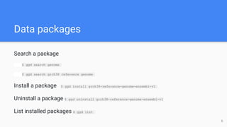 Data packages
Search a package
$ ggd search genome
$ ggd search grch38 reference genome
Install a package $ ggd install grch38-reference-genome-ensembl-v1
Uninstall a package $ ggd uninstall grch38-reference-genome-ensembl-v1
List installed packages $ ggd list
6
 