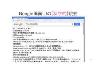 Google画面UIの[科学的]観察
約 15,900 件 （0.31 秒）
広告の表示について
TRIZ：発明的問題解決理論 - idea-triz.com
広告www.idea-triz.com/
051-930-6655
TRIZ理論の概略紹介と TRIZハンドブックの無料Download
TRIZとは？TRIZ支援ソフトウェアTRIZ導入事例のご紹介TM：タグチメソッドとは？
検索結果
Amazon.co.jp： トリーズ(TRIZ)の発明原理40 あらゆる問題解決 ...
www.amazon.co.jp › 本 › 科学・テクノロジー › 工学 › 発明・特許
Amazon.co.jp： トリーズ(TRIZ)の発明原理40 あらゆる問題解決に使える[科学的]思考支
援ツール: 高木芳徳: 本.
[PDF]TRIZ 発明原理
ishiirikie.sakura.ne.jp/.../C8AFCCC0B8B6CDFDA4CBA4C4A4A4A4C6....
このスライドでは発明原理を. 日用品で解説します。 「では順番は1番から…」 と、したいと
ころですが. 知識活用の効果性を考えて. 組み替えてみます。 そのための、前座のスラ
マイティ 139
 