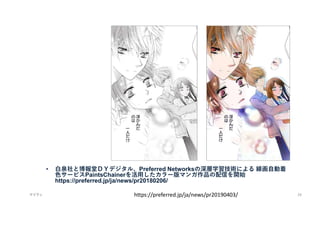 • 白泉社と博報堂ＤＹデジタル、Preferred Networksの深層学習技術による 線画自動着
色サービスPaintsChainerを活用したカラー版マンガ作品の配信を開始
https://preferred.jp/ja/news/pr20180206/
マイティ 24
https://preferred.jp/ja/news/pr20190403/
 