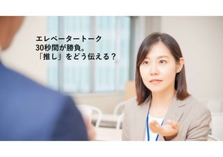 エレベータートーク
30秒間が勝負。
「推し」をどう伝える？
 
