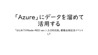 「Azure」にデータを溜めて
活用する
「はじめてのNode-RED ver.1.3.0対応版」書籍出版記念イベント
LT
 
