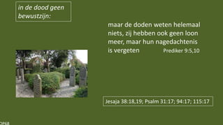 in de dood geen
bewustzijn:
maar de doden weten helemaal
niets, zij hebben ook geen loon
meer, maar hun nagedachtenis
is vergeten Prediker 9:5,10
Jesaja 38:18,19; Psalm 31:17; 94:17; 115:17
 