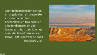 OP68
voor de beangstigden echter,
en ongelovigen en gruwelijken
en moordenaars en
hoereerders en tovenaars en
afgodendienaren en alle
leugenaars, hun deel is in het
meer dat brandt van vuur en
zwavel; dat is de tweede dood
Openbaring 21:8
 