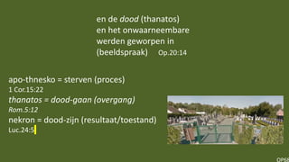 OP68
apo-thnesko = sterven (proces)
1 Cor.15:22
thanatos = dood-gaan (overgang)
Rom.5:12
nekron = dood-zijn (resultaat/toestand)
Luc.24:5
en de dood (thanatos)
en het onwaarneembare
werden geworpen in
(beeldspraak) Op.20:14
 