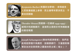Benjamin Barber(美國政治學者)：參與越多，
人民就會越愛上參與，民主會帶來更多民主，不
會走回頭路
Benjamin Barber(美國政治學者)：參與越多，
人民就會越愛上參與，民主會帶來更多民主，不
會走回頭路
Theodor Heuss(西德第㇐任總統 1949-1959)：
威瑪共和經驗顯示，直接民主是對於所有煽動者
Theodor Heuss(西德第㇐任總統 1949-1959)：
威瑪共和經驗顯示，直接民主是對於所有煽動者
威瑪共和經驗顯示，直接民主是對於所有煽動者
的最佳犒賞
威瑪共和經驗顯示，直接民主是對於所有煽動者
的最佳犒賞
Joseph Schumpeter(奧地利經濟學家)：我們怎
能相信那個只有農民、旅館跟銀行，又僅面對簡
單政治決定與局勢之國度的民主呢（瑞士）？
Joseph Schumpeter(奧地利經濟學家)：我們怎
能相信那個只有農民、旅館跟銀行，又僅面對簡
單政治決定與局勢之國度的民主呢（瑞士）？
 