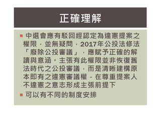 中選會應有駁回經認定為違憲提案之
權限，並無疑問，2017年公投法修法
「廢除公投審議」，應賦予正確的解
讀與意涵。主張有此權限並非恢復舊
正確理解
讀與意涵。主張有此權限並非恢復舊
法時代之公投審議，而是清晰建構原
本即有之違憲審議權－在尊重提案人
不違憲之意志形成主張前提下
 可以有不同的制度安排
 