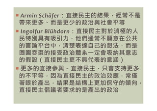  Armin Schäfer：直接民主的結果，經常不是
帶來更多、而是更少的政治與社會平等
 Ingolfur Blühdorn：直接民主對於消極的人
民特別具有吸引力，他們通常不願意在公共
的言論平台中，清楚表達自己的想法，而是
囫圇吞棗的接受政治體系㇐定會吸納其意志
的假設（直接民主更不具代表的意涵）
囫圇吞棗的接受政治體系㇐定會吸納其意志
的假設（直接民主更不具代表的意涵）
 更多的直接參與－直接民主，只會支持更多
的不平等，因為直接民主的政治效應，常僅
著眼於產出，結果是結構上更加保守的傾向，
直接民主倡議者要求的是產出的政治
 