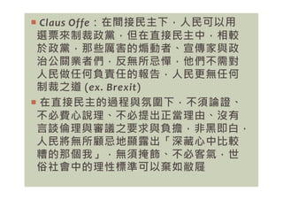  Claus Offe：在間接民主下，人民可以用
選票來制裁政黨，但在直接民主中，相較
於政黨，那些厲害的煽動者、宣傳家與政
治公關業者們，反無所忌憚，他們不需對
人民做任何負責任的報告，人民更無任何
制裁之道 (ex. Brexit)
 在直接民主的過程與氛圍下，不須論證、
 在直接民主的過程與氛圍下，不須論證、
不必費心說理、不必提出正當理由、沒有
言談倫理與審議之要求與負擔，非黑即白，
人民將無所顧忌地顯露出「深藏心中比較
糟的那個我」，無須掩飾、不必客氣，世
俗社會中的理性標準可以棄如敝屣
 
