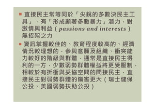  直接民主常等同於「尖銳的多數決民主工
具」，有「形成顯著多數暴力」潛力，對
激情與利益（passions and interests）
無招架之力
 資訊掌握較佳的、教育程度較高的、經濟
情況較理想的，參與意願及組織、衝突能
力較好的階級與群體，通常是直接民主得
情況較理想的，參與意願及組織、衝突能
力較好的階級與群體，通常是直接民主得
利的㇐方，少數弱勢群體權益將更受壓制，
相較於有折衝與妥協空間的間接民主，直
接民主對弱勢群體的傷害更大（瑞士健保
公投、美國弱勢扶助公投）
 
