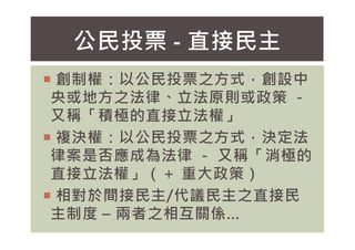 公民投票 - 直接民主
 創制權：以公民投票之方式，創設中
央或地方之法律、立法原則或政策 －
又稱「積極的直接立法權」
 複決權：以公民投票之方式，決定法
律案是否應成為法律 － 又稱「消極的
直接立法權」（＋ 重大政策）
 相對於間接民主/代議民主之直接民
主制度 – 兩者之相互關係…
 