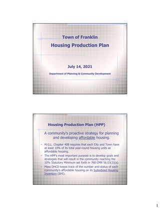 1
Town of Franklin
Housing Production Plan
July 14, 2021
Department of Planning & Community Development
Housing Production Plan (HPP)
A community's proactive strategy for planning
and developing affordable housing.
• M.G.L. Chapter 40B requires that each City and Town have
at least 10% of its total year-round housing units as
affordable housing.
• The HPP’s most important purpose is to develop goals and
strategies that will result in the community reaching the
10% Statutory Minimum set forth in 760 CMR 56.03(3)(a).
• Mass DHCD keeps track of the number and status of each
community’s affordable housing on its Subsidized Housing
Inventory (SHI).
 
