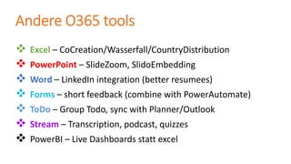 ❖ Excel – CoCreation/Wasserfall/CountryDistribution
❖ PowerPoint – SlideZoom, SlidoEmbedding
❖ Word – LinkedIn integration (better resumees)
❖ Forms – short feedback (combine with PowerAutomate)
❖ ToDo – Group Todo, sync with Planner/Outlook
❖ Stream – Transcription, podcast, quizzes
❖ PowerBI – Live Dashboards statt excel
Andere O365 tools
 