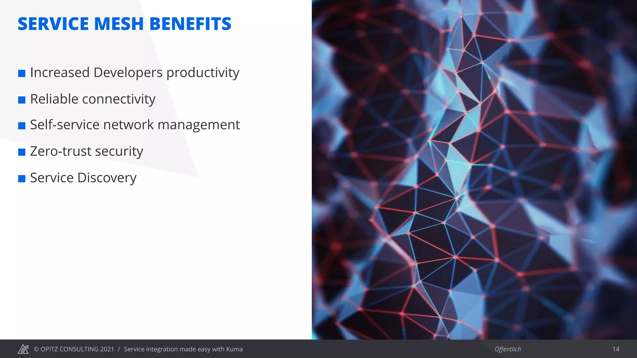© OPITZ CONSULTING 2021 / Öffentlich
SERVICE MESH BENEFITS
Service integration made easy with Kuma 14
¢ Increased Developers productivity
¢ Reliable connectivity
¢ Self-service network management
¢ Zero-trust security
¢ Service Discovery
 