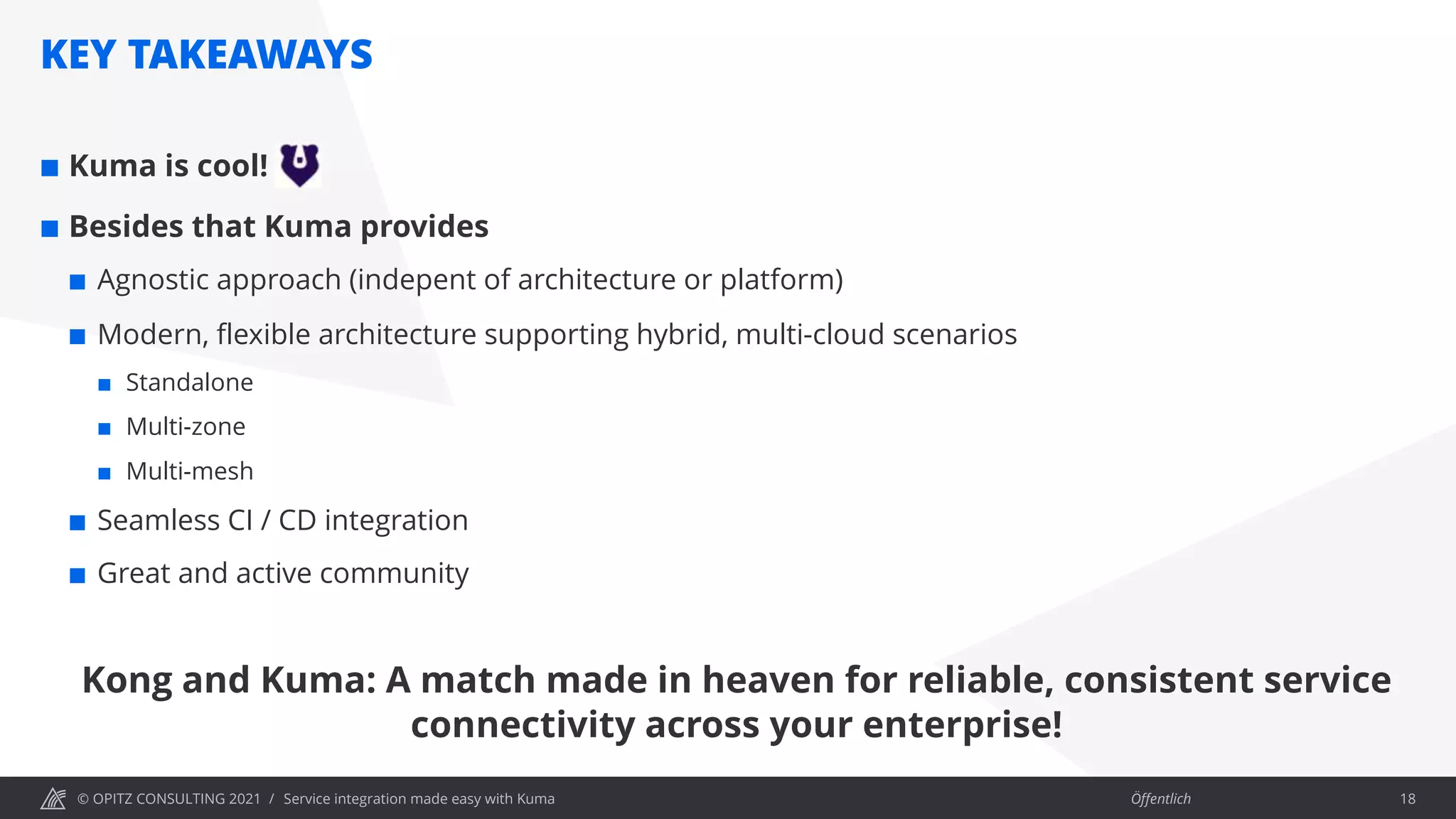 © OPITZ CONSULTING 2021 / Öffentlich
KEY TAKEAWAYS
Service integration made easy with Kuma 18
¢ Kuma is cool!
¢ Besides that Kuma provides
¢ Agnostic approach (indepent of architecture or platform)
¢ Modern, flexible architecture supporting hybrid, multi-cloud scenarios
¢ Standalone
¢ Multi-zone
¢ Multi-mesh
¢ Seamless CI / CD integration
¢ Great and active community
Kong and Kuma: A match made in heaven for reliable, consistent service
connectivity across your enterprise!
 
