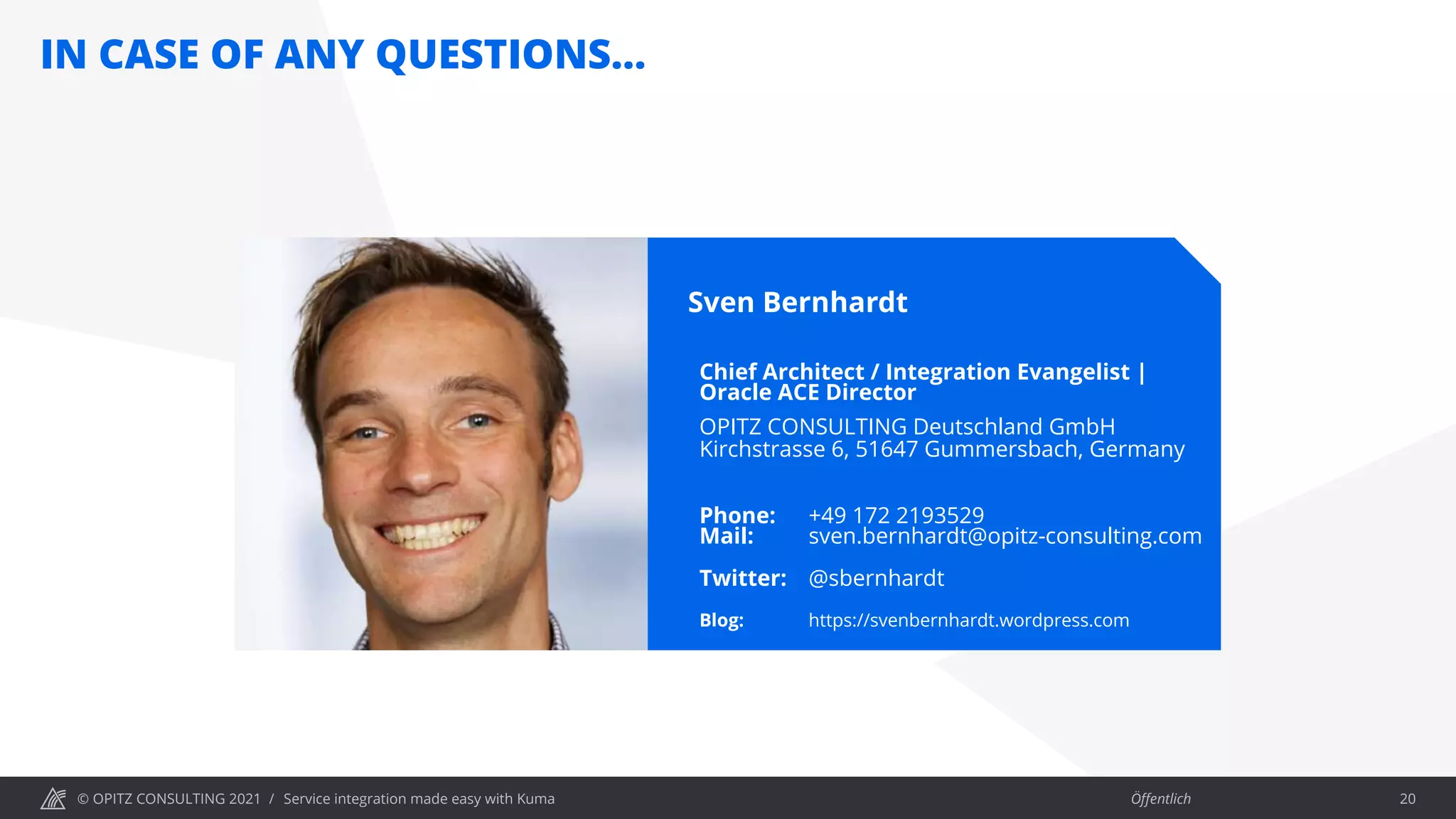 © OPITZ CONSULTING 2021 / Öffentlich
IN CASE OF ANY QUESTIONS…
Service integration made easy with Kuma 20
Sven Bernhardt
Chief Architect / Integration Evangelist |
Oracle ACE Director
OPITZ CONSULTING Deutschland GmbH
Kirchstrasse 6, 51647 Gummersbach, Germany
Phone: +49 172 2193529
Mail: sven.bernhardt@opitz-consulting.com
Twitter: @sbernhardt
Blog: https://svenbernhardt.wordpress.com
 