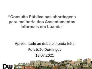 “Consulta Pública nas abordagens
para melhoria dos Assentamentos
Informais em Luanda"
Apresentado ao debate a sexta feita
Por: João Domingos
16.07.2021
 