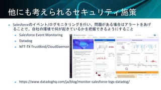 他にも考えられるセキュリティ施策
Salesforceのイベント/ログモニタリングを行い、問題がある場合はアラートをあげ
ることで、自社の環境で何が起きているかを把握できるようにすること
Salesforce Event Monitoring
Datadog
NTT-TX TrustBind/CloudDaemon
https://www.datadoghq.com/ja/blog/monitor-salesforce-logs-datadog/
 