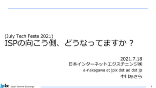 1
Japan Internet Exchange
(July Tech Festa 2021)
ISPの向こう側、どうなってますか ?
2021年
日本インターネットエクスチェンジ㈱
Akira Nakagawa
日本インターネットエクスチェンジ株式会社
(JPIX)
中川あきら
2021.7.18
日本インターネットエクスチェンジ㈱
中川あきら
 