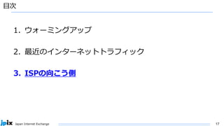 17
Japan Internet Exchange
目次
1. ウォーミングアップ
2. 最近のインターネットトラフィック
3. ISPの向こう側
 