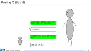 40
Japan Internet Exchange
Peering できない例
あなたの会社、お客様10人ぐらいしか
いないんですよね。うちは100万人。
つなぎたければ、Transit を買ってくだ
さい。
見積もりください。
それが何か ?
 