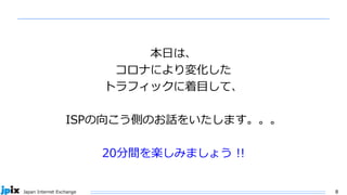 8
Japan Internet Exchange
本日は、
コロナにより変化した
トラフィックに着目して、
ISPの向こう側のお話をいたします。。。
20分間を楽しみましょう !!
 