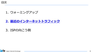 9
Japan Internet Exchange
目次
1. ウォーミングアップ
2. 最近のインターネットトラフィック
3. ISPの向こう側
 