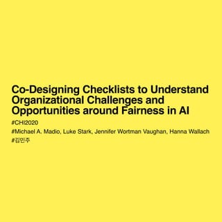 Co-Designing Checklists to Understand
Organizational Challenges and
Opportunities around Fairness in AI
#CHI202
0

#Michael A. Madio, Luke Stark, Jennifer Wortman Vaughan, Hanna Wallac
h

#김민주
 
