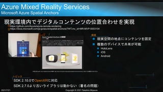 Azure Mixed Reality Services
Microsoft Azure Spatial Anchors
現実環境内でデジタルコンテンツの位置合わせを実現
https://github.com/Azure/azure-remote-rendering
https://docs.microsoft.com/ja-jp/azure/spatial-anchors/?WT.mc_id=MR-MVP-5003104
2021/7/21 Copyright © 2021 Takahiro Miyaura
 現実空間の地点にコンテンツを固定
 複数のデバイスで共有が可能
 HoloLens
 iOS
 Android
概要
引用元:Microsoft, Azure Spatial Anchorsの概要, https://docs.microsoft.com/ja-jp/azure/spatial-anchors/overview, 2020/11/20(閲覧日:2021/07/21)
SDK 2.10.0でOpenXRに対応
SDK 2.7.0より古いライブラリは動かない（署名の問題）
トピック
 